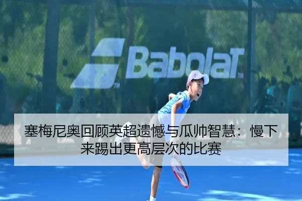 塞梅尼奥回顾英超遗憾与瓜帅智慧：慢下来踢出更高层次的比赛